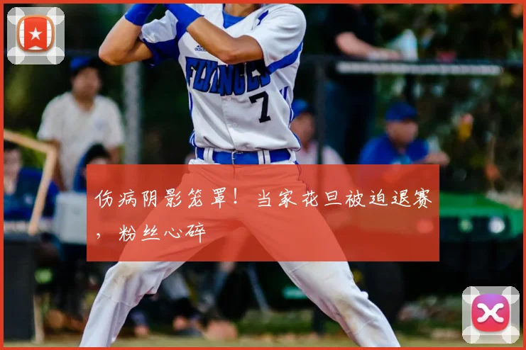 伤病阴影笼罩！当家花旦被迫退赛，粉丝心碎