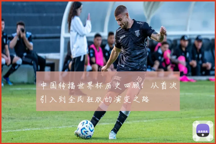 中国转播世界杯历史回顾:从首次引入到全民狂欢的演变之路