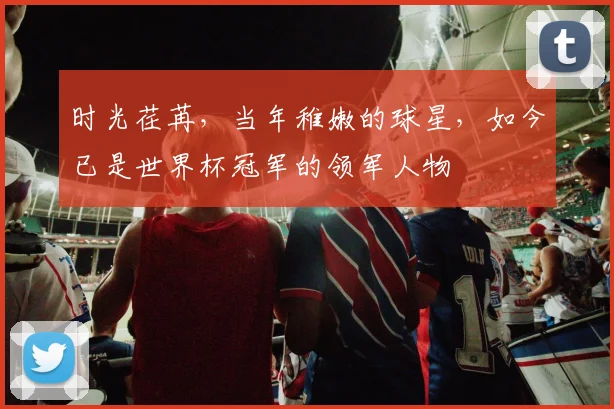 时光荏苒，当年稚嫩的球星，如今已是世界杯冠军的领军人物