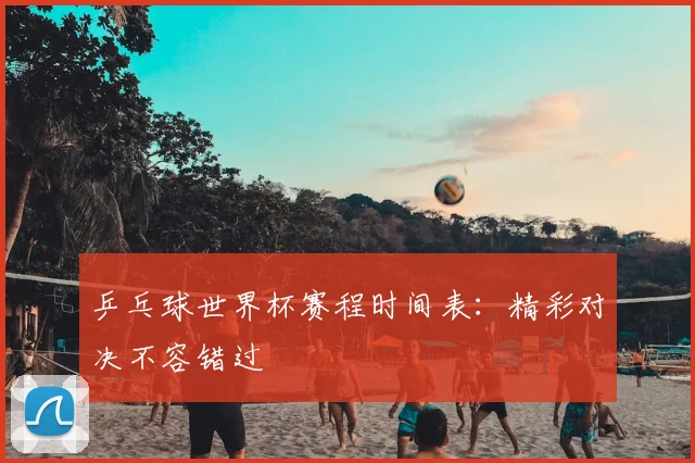 乒乓球世界杯赛程时间表:精彩对决不容错过