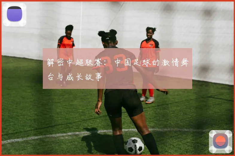 解密中超联赛:中国足球的激情舞台与成长故事