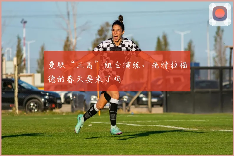 曼联“三高”组合演练,老特拉福德的春天要来了吗