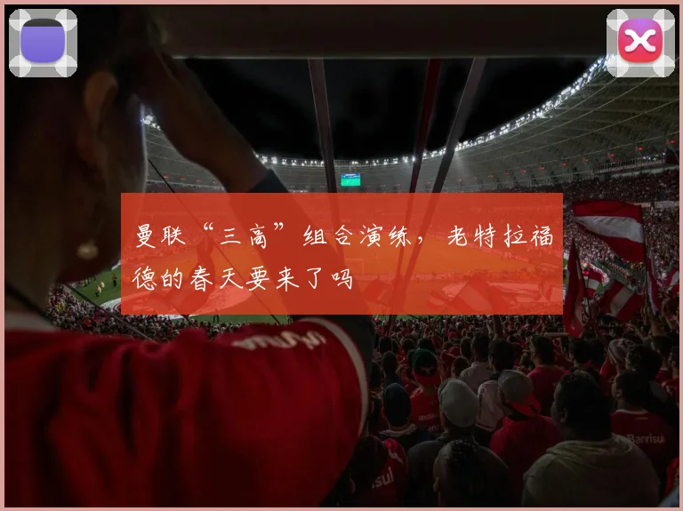 曼联“三高”组合演练,老特拉福德的春天要来了吗