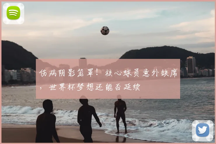 伤病阴影笼罩!核心球员意外缺席,世界杯梦想还能否延续