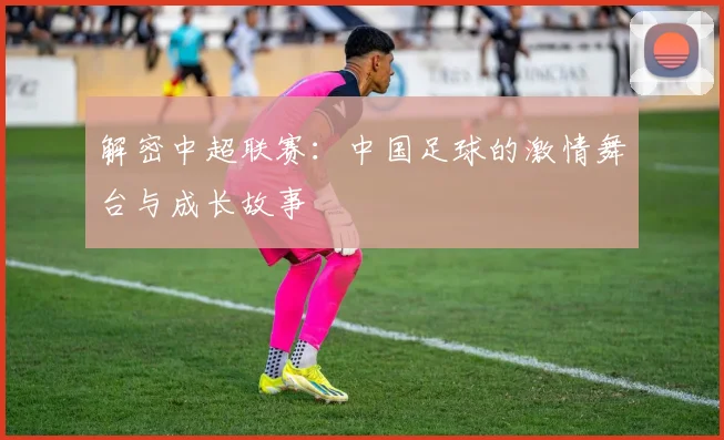 解密中超联赛:中国足球的激情舞台与成长故事
