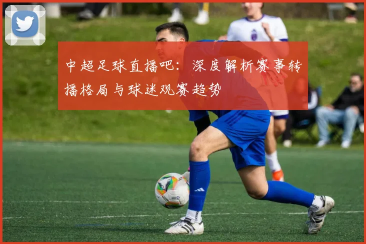 中超足球直播吧:深度解析赛事转播格局与球迷观赛趋势