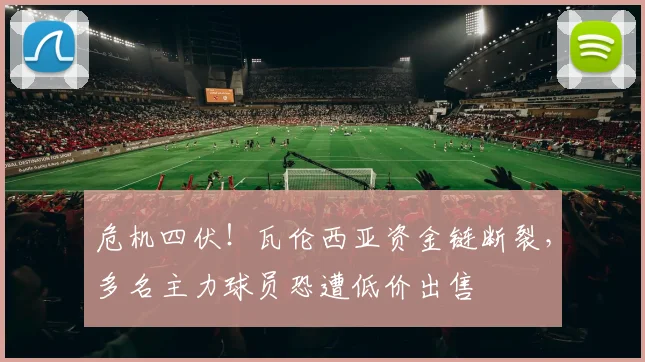 危机四伏！瓦伦西亚资金链断裂，多名主力球员恐遭低价出售