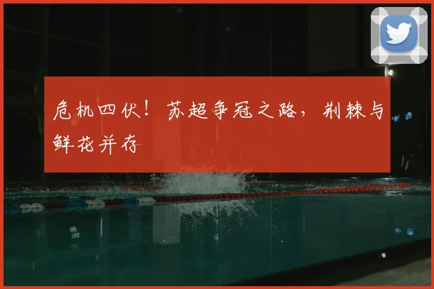 危机四伏！苏超争冠之路，荆棘与鲜花并存